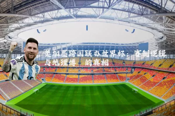 美加墨跨国联办世界杯：赛制逻辑与地理博弈的真相